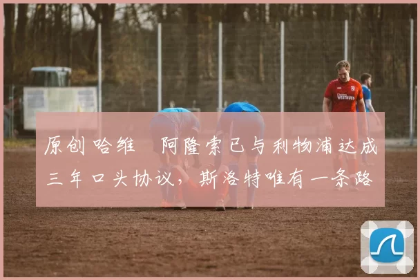 原创 哈维・阿隆索已与利物浦达成三年口头协议，斯洛特唯有一条路可 “翻盘”