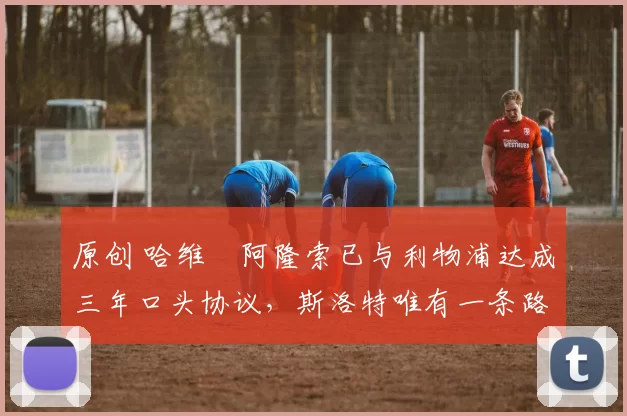 原创 哈维・阿隆索已与利物浦达成三年口头协议，斯洛特唯有一条路可 “翻盘”