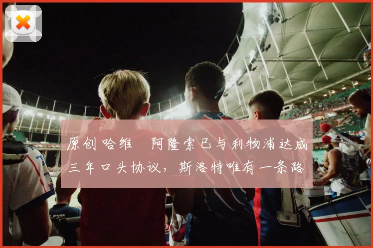 原创 哈维・阿隆索已与利物浦达成三年口头协议，斯洛特唯有一条路可 “翻盘”