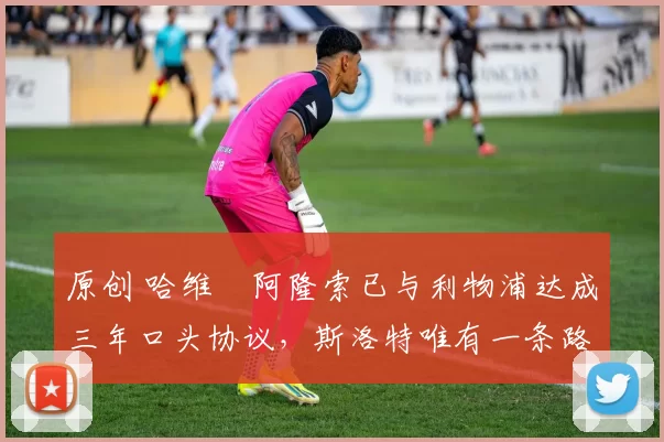 原创 哈维・阿隆索已与利物浦达成三年口头协议，斯洛特唯有一条路可 “翻盘”