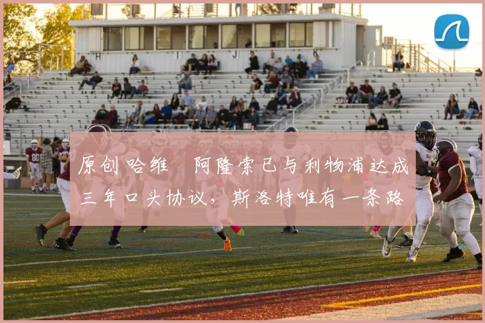 原创 哈维・阿隆索已与利物浦达成三年口头协议，斯洛特唯有一条路可 “翻盘”