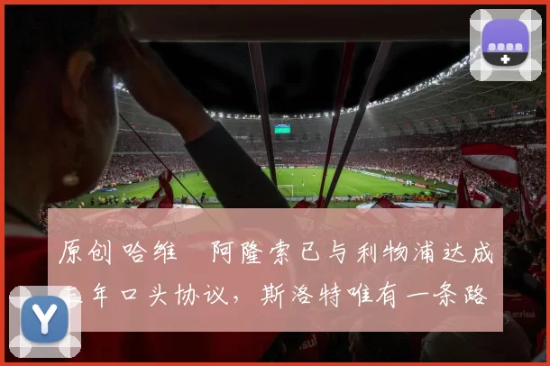 原创 哈维・阿隆索已与利物浦达成三年口头协议，斯洛特唯有一条路可 “翻盘”