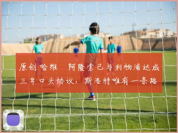 原创 哈维・阿隆索已与利物浦达成三年口头协议，斯洛特唯有一条路可 “翻盘”