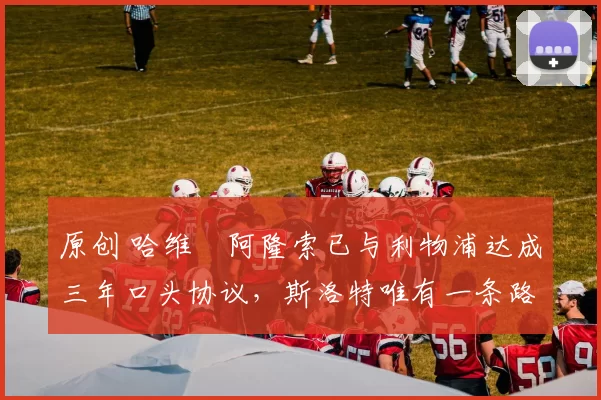 原创 哈维・阿隆索已与利物浦达成三年口头协议，斯洛特唯有一条路可 “翻盘”