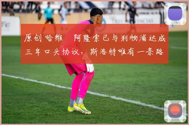 原创 哈维・阿隆索已与利物浦达成三年口头协议，斯洛特唯有一条路可 “翻盘”