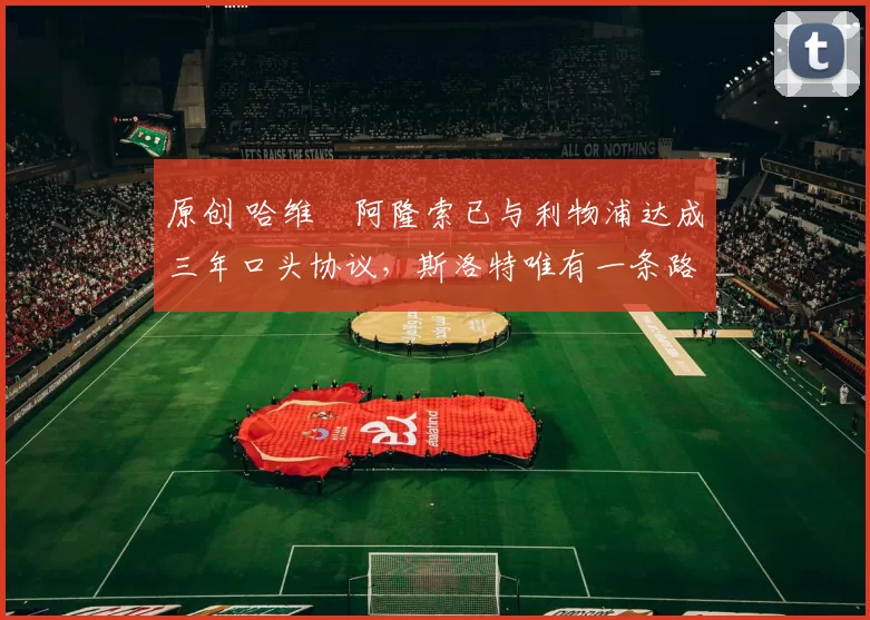 原创 哈维・阿隆索已与利物浦达成三年口头协议，斯洛特唯有一条路可 “翻盘”