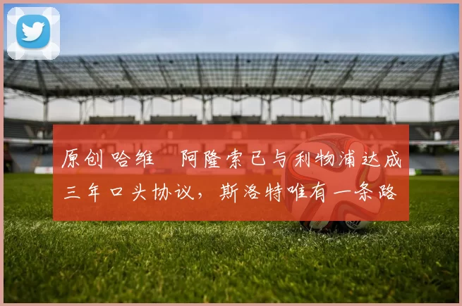 原创 哈维・阿隆索已与利物浦达成三年口头协议，斯洛特唯有一条路可 “翻盘”