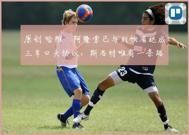 原创 哈维・阿隆索已与利物浦达成三年口头协议，斯洛特唯有一条路可 “翻盘”