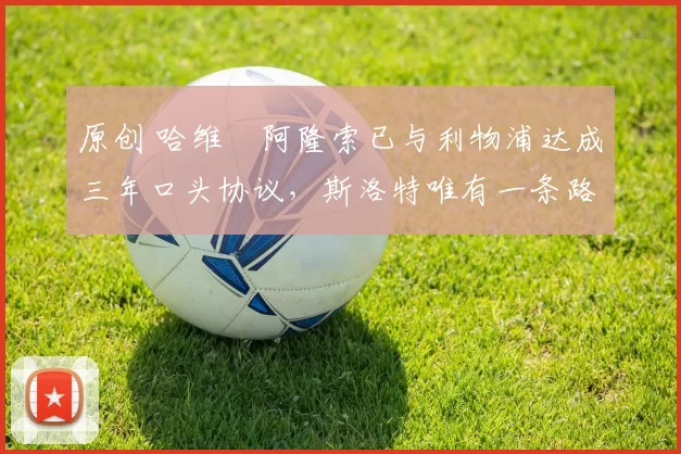 原创 哈维・阿隆索已与利物浦达成三年口头协议，斯洛特唯有一条路可 “翻盘”