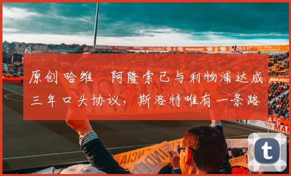 原创 哈维・阿隆索已与利物浦达成三年口头协议，斯洛特唯有一条路可 “翻盘”