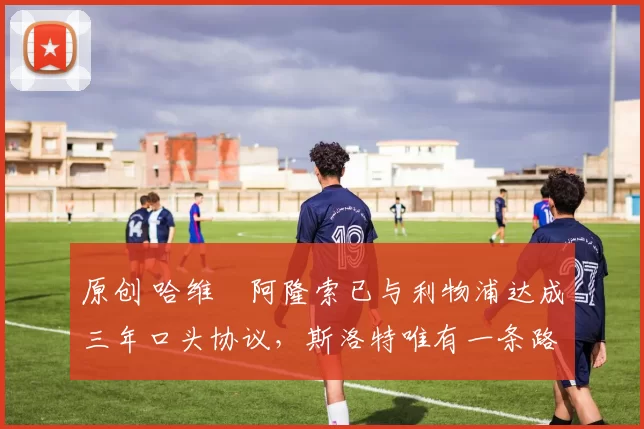 原创 哈维・阿隆索已与利物浦达成三年口头协议，斯洛特唯有一条路可 “翻盘”