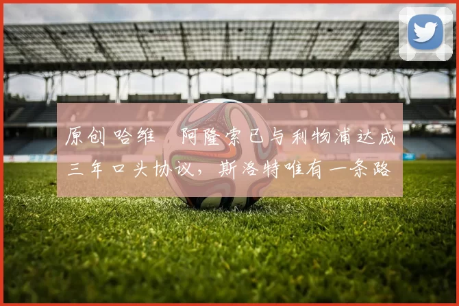 原创 哈维・阿隆索已与利物浦达成三年口头协议，斯洛特唯有一条路可 “翻盘”