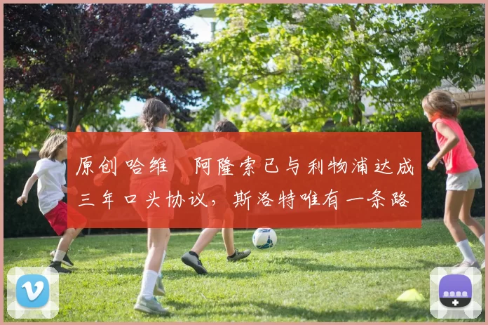 原创 哈维・阿隆索已与利物浦达成三年口头协议，斯洛特唯有一条路可 “翻盘”