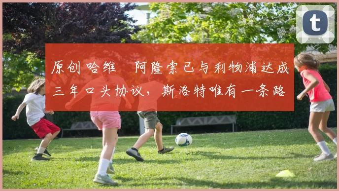 原创 哈维・阿隆索已与利物浦达成三年口头协议，斯洛特唯有一条路可 “翻盘”