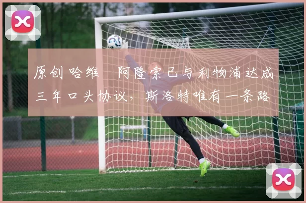 原创 哈维・阿隆索已与利物浦达成三年口头协议，斯洛特唯有一条路可 “翻盘”