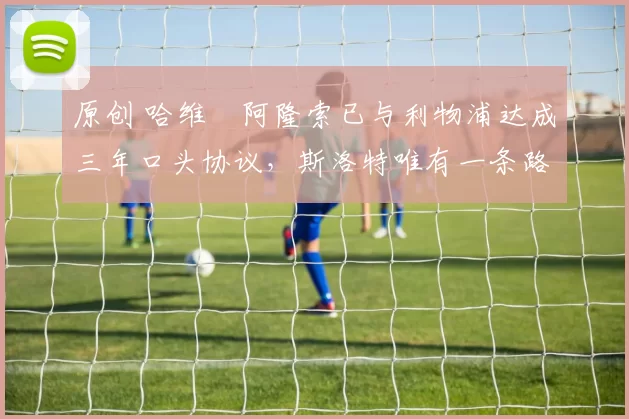 原创 哈维・阿隆索已与利物浦达成三年口头协议，斯洛特唯有一条路可 “翻盘”