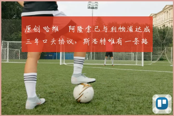 原创 哈维・阿隆索已与利物浦达成三年口头协议，斯洛特唯有一条路可 “翻盘”