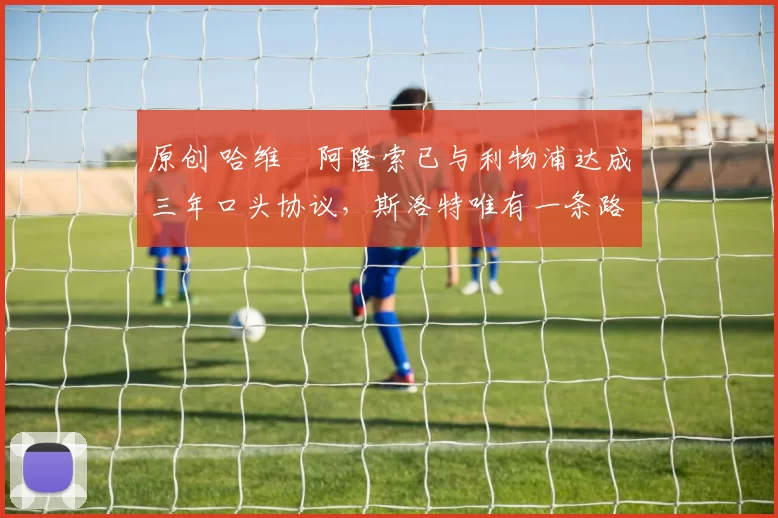 原创 哈维・阿隆索已与利物浦达成三年口头协议，斯洛特唯有一条路可 “翻盘”