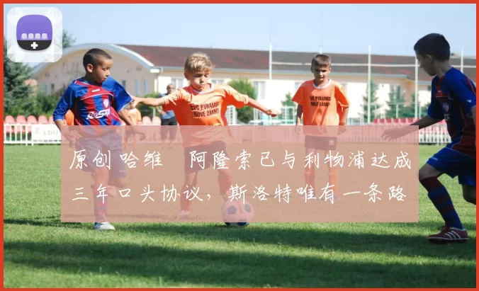 原创 哈维・阿隆索已与利物浦达成三年口头协议，斯洛特唯有一条路可 “翻盘”