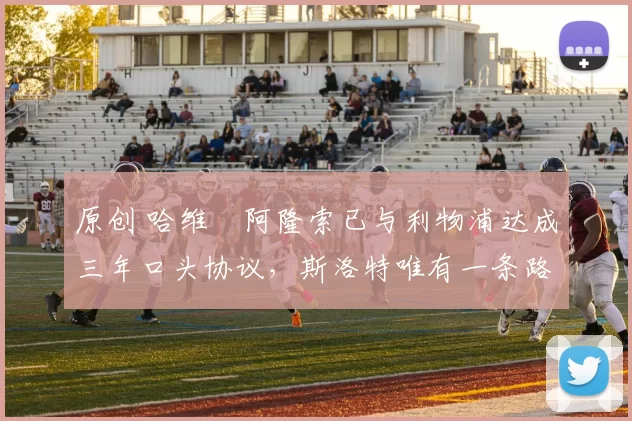 原创 哈维・阿隆索已与利物浦达成三年口头协议，斯洛特唯有一条路可 “翻盘”