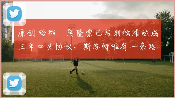 原创 哈维・阿隆索已与利物浦达成三年口头协议，斯洛特唯有一条路可 “翻盘”