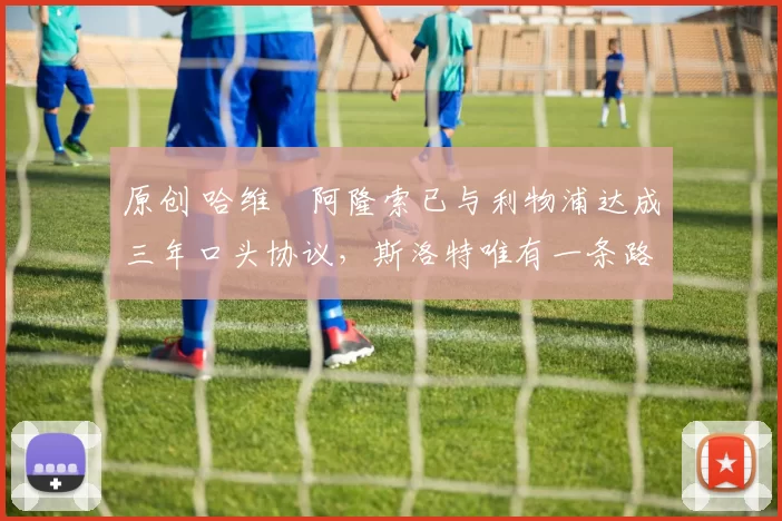 原创 哈维・阿隆索已与利物浦达成三年口头协议，斯洛特唯有一条路可 “翻盘”