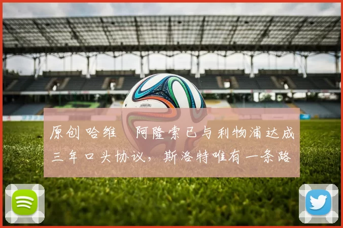 原创 哈维・阿隆索已与利物浦达成三年口头协议，斯洛特唯有一条路可 “翻盘”