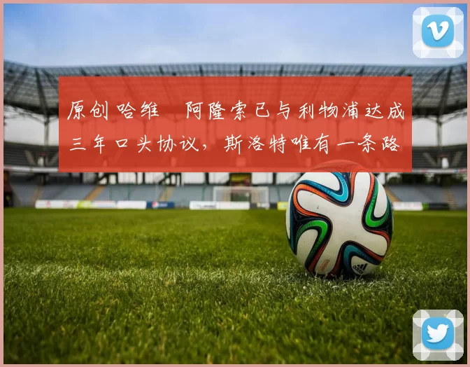 原创 哈维・阿隆索已与利物浦达成三年口头协议，斯洛特唯有一条路可 “翻盘”