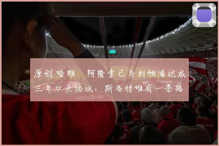 原创 哈维・阿隆索已与利物浦达成三年口头协议，斯洛特唯有一条路可 “翻盘”