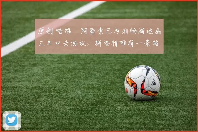 原创 哈维・阿隆索已与利物浦达成三年口头协议，斯洛特唯有一条路可 “翻盘”