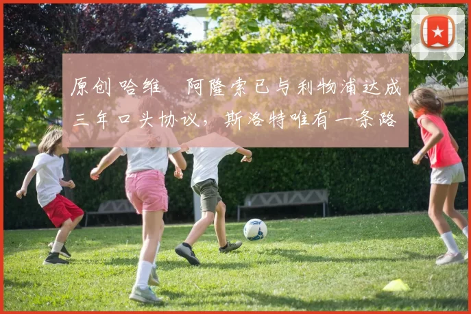 原创 哈维・阿隆索已与利物浦达成三年口头协议，斯洛特唯有一条路可 “翻盘”