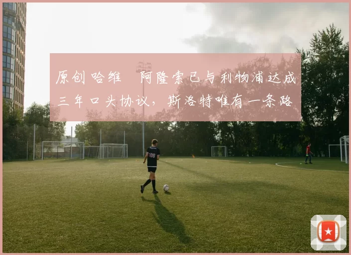 原创 哈维・阿隆索已与利物浦达成三年口头协议，斯洛特唯有一条路可 “翻盘”