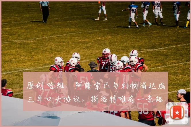 原创 哈维・阿隆索已与利物浦达成三年口头协议，斯洛特唯有一条路可 “翻盘”