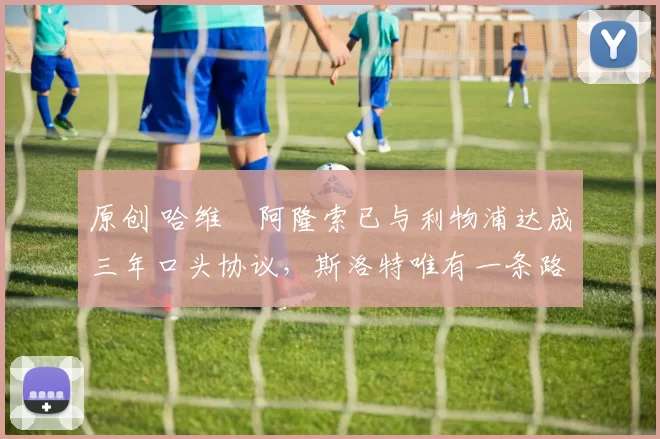 原创 哈维・阿隆索已与利物浦达成三年口头协议，斯洛特唯有一条路可 “翻盘”