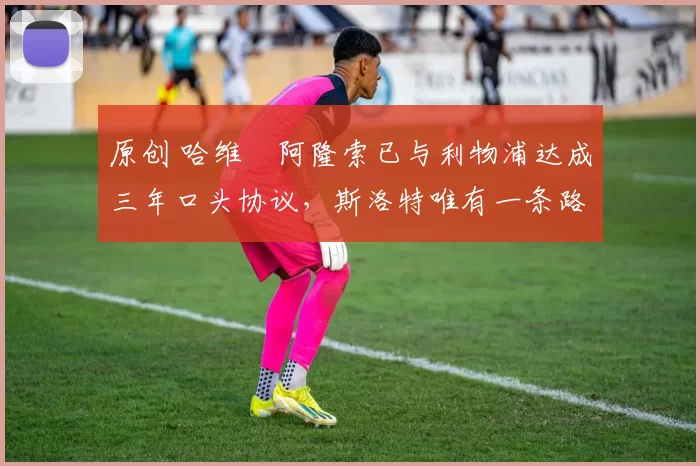 原创 哈维・阿隆索已与利物浦达成三年口头协议，斯洛特唯有一条路可 “翻盘”