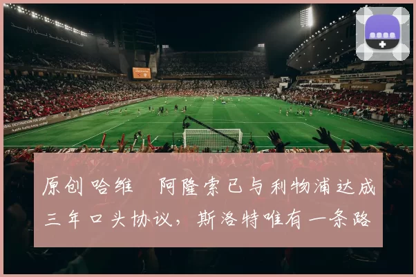 原创 哈维・阿隆索已与利物浦达成三年口头协议，斯洛特唯有一条路可 “翻盘”