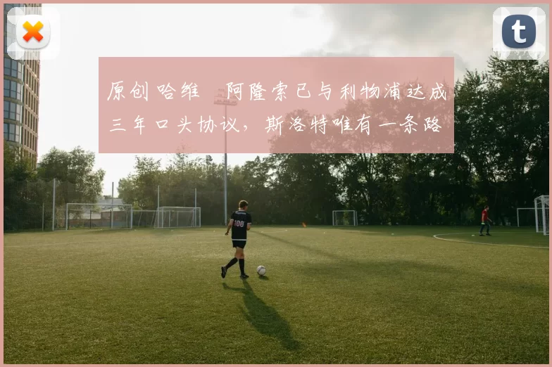 原创 哈维・阿隆索已与利物浦达成三年口头协议，斯洛特唯有一条路可 “翻盘”