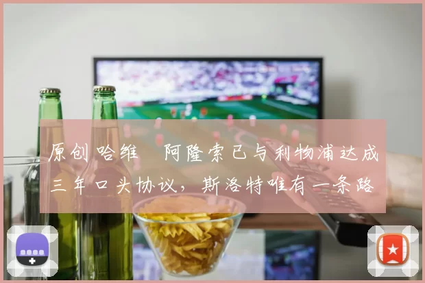 原创 哈维・阿隆索已与利物浦达成三年口头协议，斯洛特唯有一条路可 “翻盘”
