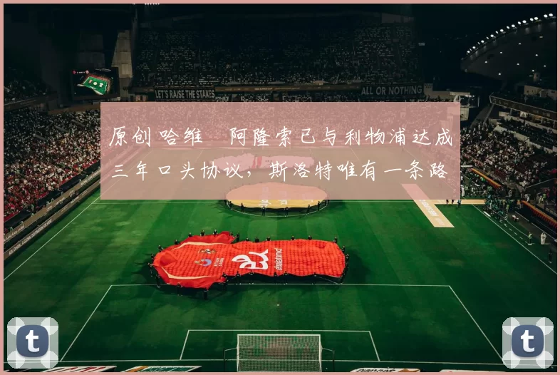 原创 哈维・阿隆索已与利物浦达成三年口头协议，斯洛特唯有一条路可 “翻盘”