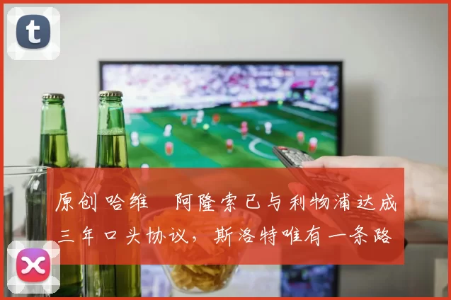 原创 哈维・阿隆索已与利物浦达成三年口头协议，斯洛特唯有一条路可 “翻盘”