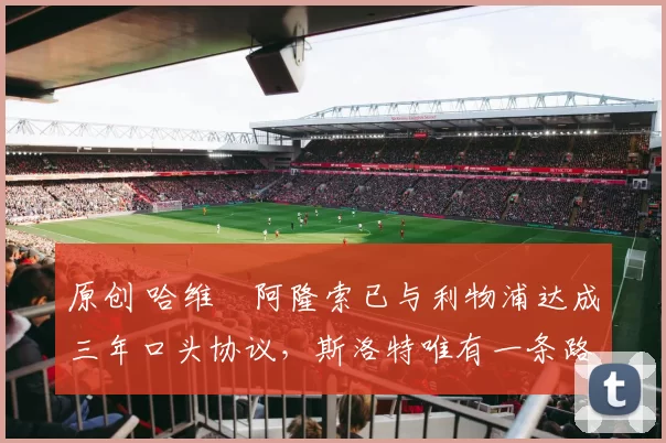 原创 哈维・阿隆索已与利物浦达成三年口头协议，斯洛特唯有一条路可 “翻盘”