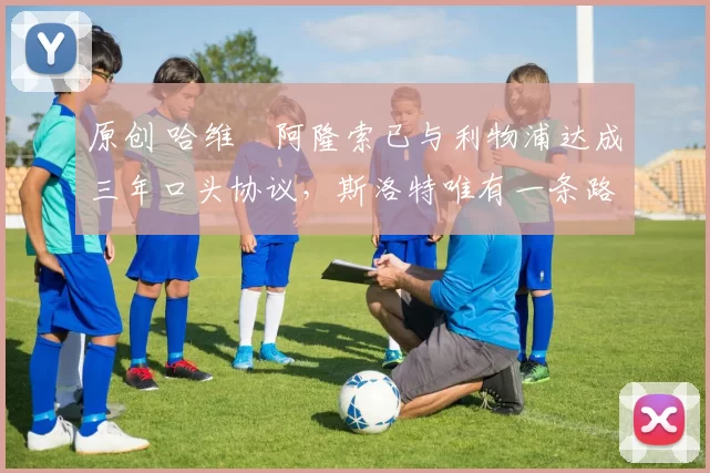 原创 哈维・阿隆索已与利物浦达成三年口头协议，斯洛特唯有一条路可 “翻盘”