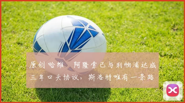 原创 哈维・阿隆索已与利物浦达成三年口头协议，斯洛特唯有一条路可 “翻盘”