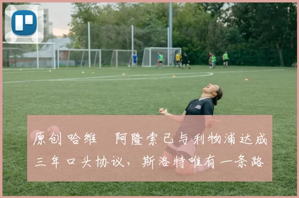 原创 哈维・阿隆索已与利物浦达成三年口头协议，斯洛特唯有一条路可 “翻盘”