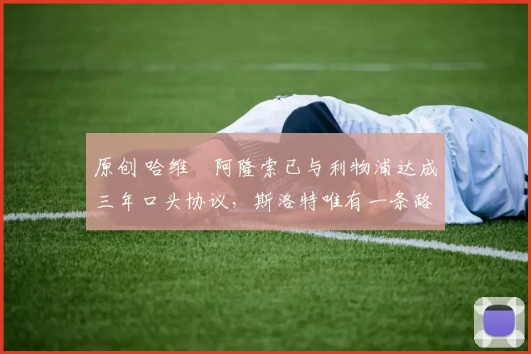 原创 哈维・阿隆索已与利物浦达成三年口头协议，斯洛特唯有一条路可 “翻盘”