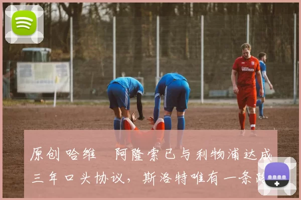 原创 哈维・阿隆索已与利物浦达成三年口头协议，斯洛特唯有一条路可 “翻盘”