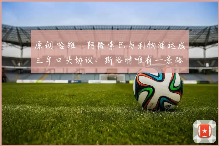 原创 哈维・阿隆索已与利物浦达成三年口头协议，斯洛特唯有一条路可 “翻盘”