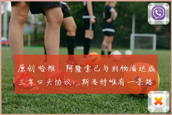 原创 哈维・阿隆索已与利物浦达成三年口头协议，斯洛特唯有一条路可 “翻盘”