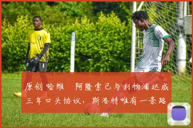 原创 哈维・阿隆索已与利物浦达成三年口头协议，斯洛特唯有一条路可 “翻盘”