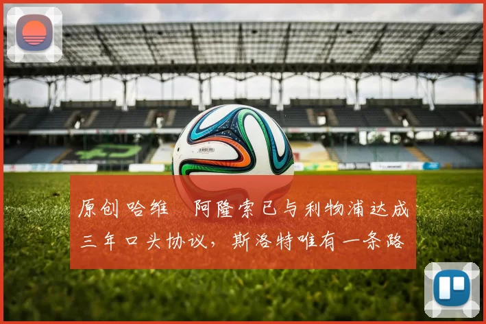 原创 哈维・阿隆索已与利物浦达成三年口头协议，斯洛特唯有一条路可 “翻盘”